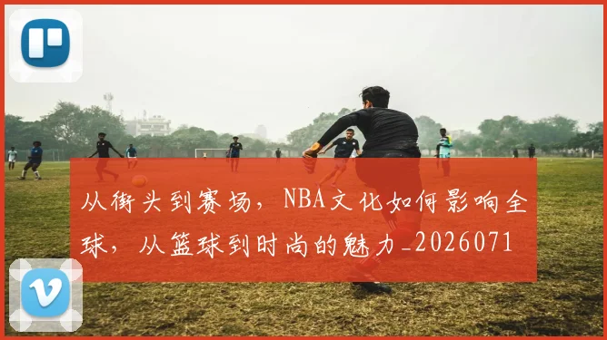 从街头到赛场,NBA文化如何影响全球,从篮球到时尚的魅力_20260718202405