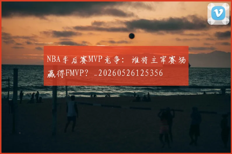 NBA季后赛MVP竞争:谁将主宰赛场赢得FMVP?_20260526125356