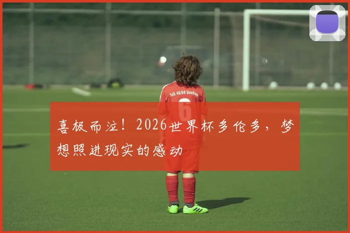 喜极而泣！2026世界杯多伦多，梦想照进现实的感动
