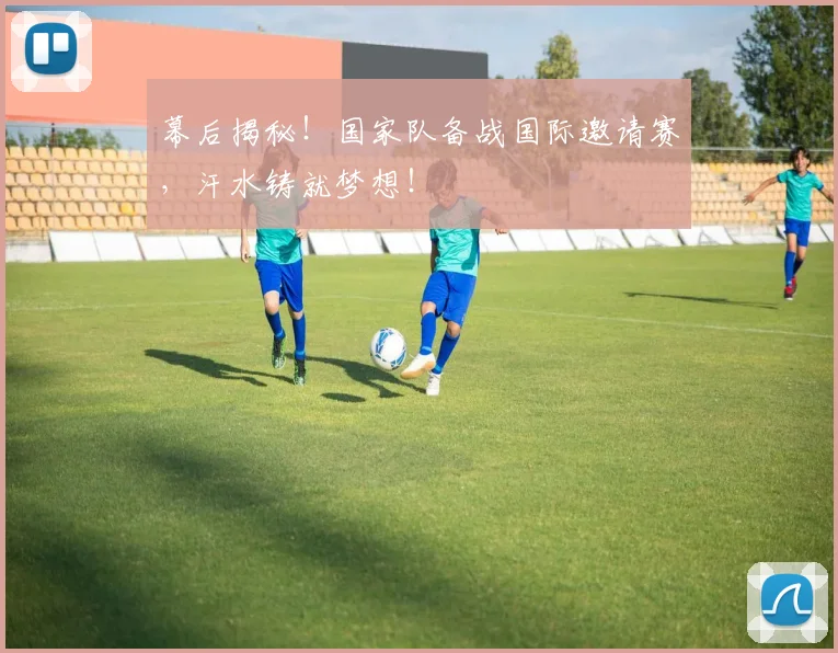 幕后揭秘！国家队备战国际邀请赛，汗水铸就梦想！