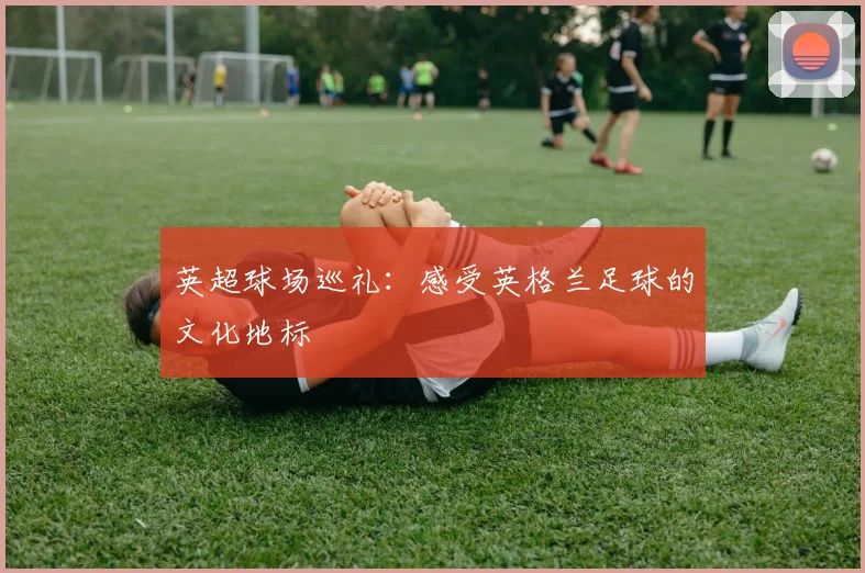 英超球场巡礼:感受英格兰足球的文化地标