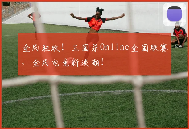 全民狂欢！三国杀Online全国联赛，全民电竞新浪潮！
